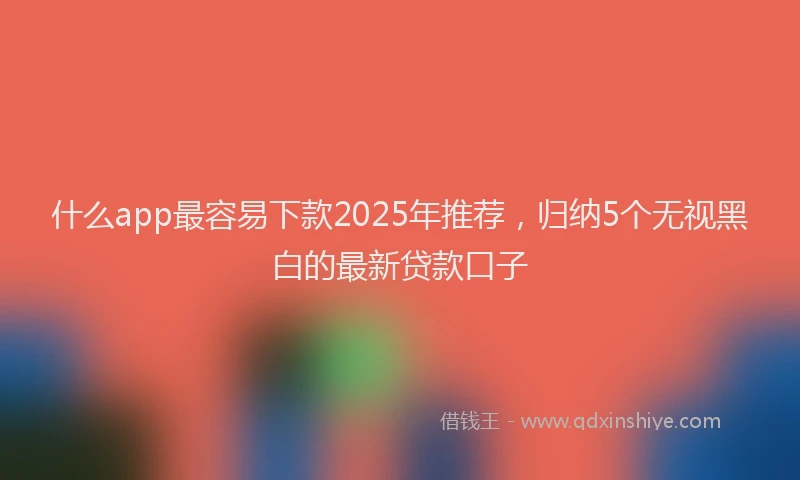 什么app最容易下款2025年推荐，归纳5个无视黑白的最新贷款口子