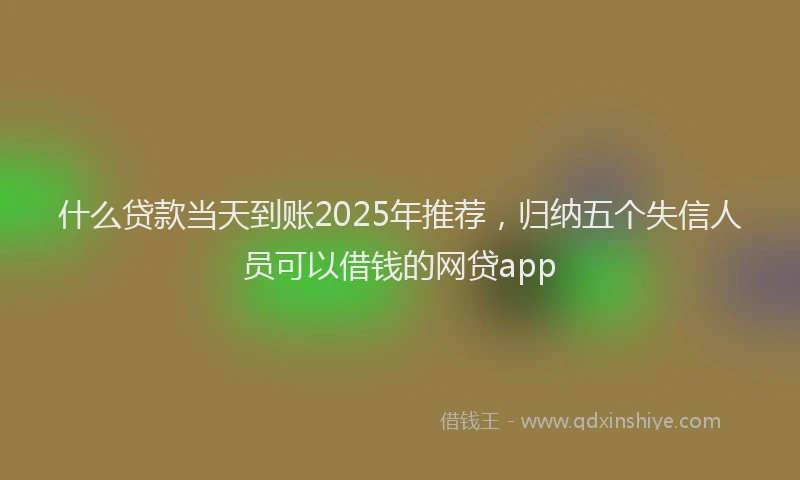 什么贷款当天到账2025年推荐，归纳五个失信人员可以借钱的网贷app