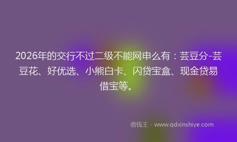 2026年的交行不过二级不能网申么有：芸豆分-芸豆花、好优选、小熊白卡、闪贷宝盒、现金贷易借宝等。