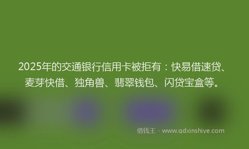 2025年的交通银行信用卡被拒有：快易借速贷、麦芽快借、独角兽、翡翠钱包、闪贷宝盒等。