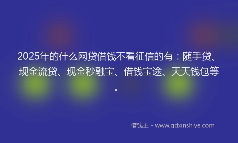 2025年的什么网贷借钱不看征信的有：随手贷、现金流贷、现金秒融宝、借钱宝途、天天钱包等。