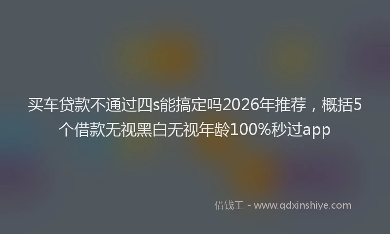 买车贷款不通过四s能搞定吗2026年推荐，概括5个借款无视黑白无视年龄100%秒过app