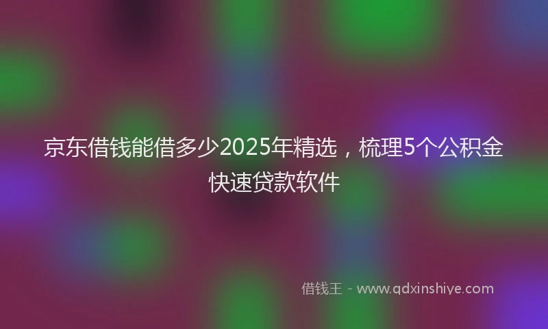 京东借钱能借多少2025年精选，梳理5个公积金快速贷款软件