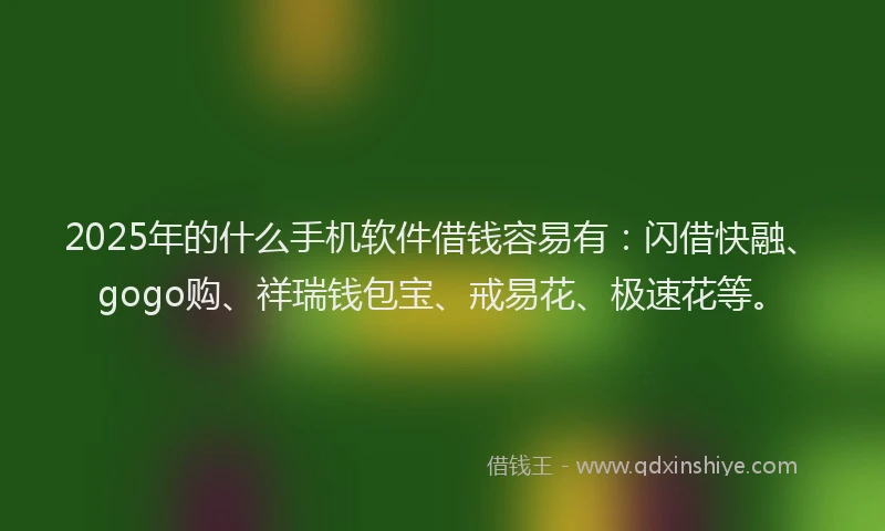 2025年的什么手机软件借钱容易有：闪借快融、gogo购、祥瑞钱包宝、戒易花、极速花等。