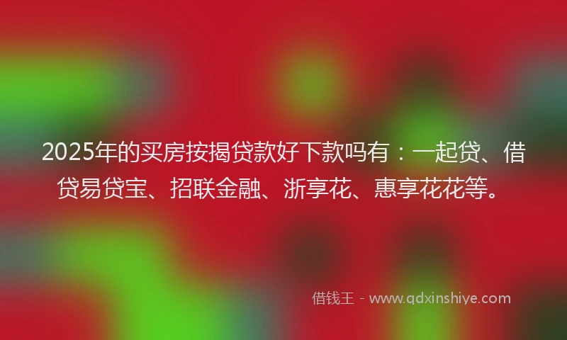 2025年的买房按揭贷款好下款吗有:一起贷、借贷易贷宝、招联金融、浙享花、惠享花花等。