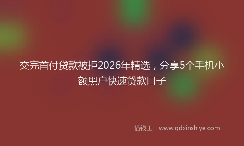 交完首付贷款被拒2026年精选，分享5个手机小额黑户快速贷款口子