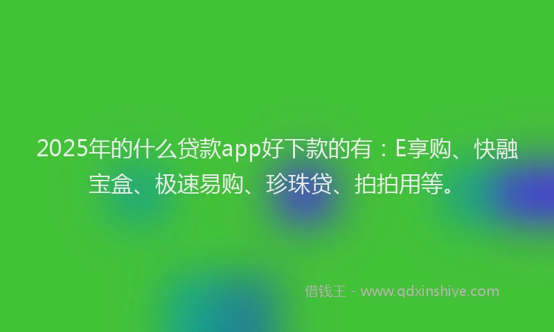 2025年的什么贷款app好下款的有：E享购、快融宝盒、极速易购、珍珠贷、拍拍用等。