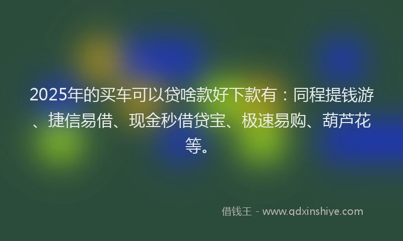2025年的买车可以贷啥款好下款有：同程提钱游、捷信易借、现金秒借贷宝、极速易购、葫芦花等。
