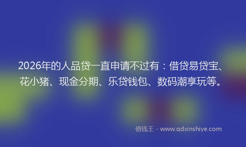 2026年的人品贷一直申请不过有：借贷易贷宝、花小猪、现金分期、乐贷钱包、数码潮享玩等。