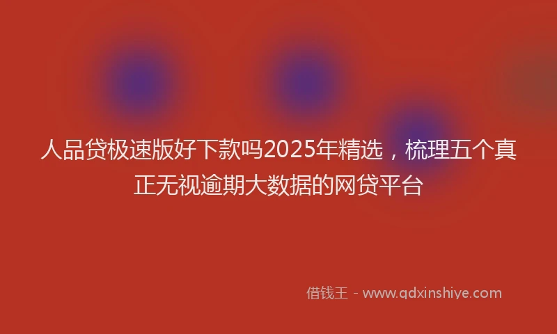 人品贷极速版好下款吗2025年精选，梳理五个真正无视逾期大数据的网贷平台
