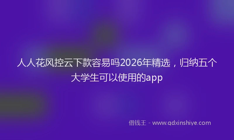 人人花风控云下款容易吗2026年精选，归纳五个大学生可以使用的app