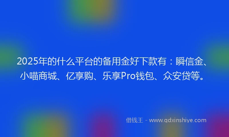 2025年的什么平台的备用金好下款有：瞬信金、小喵商城、亿享购、乐享Pro钱包、众安贷等。