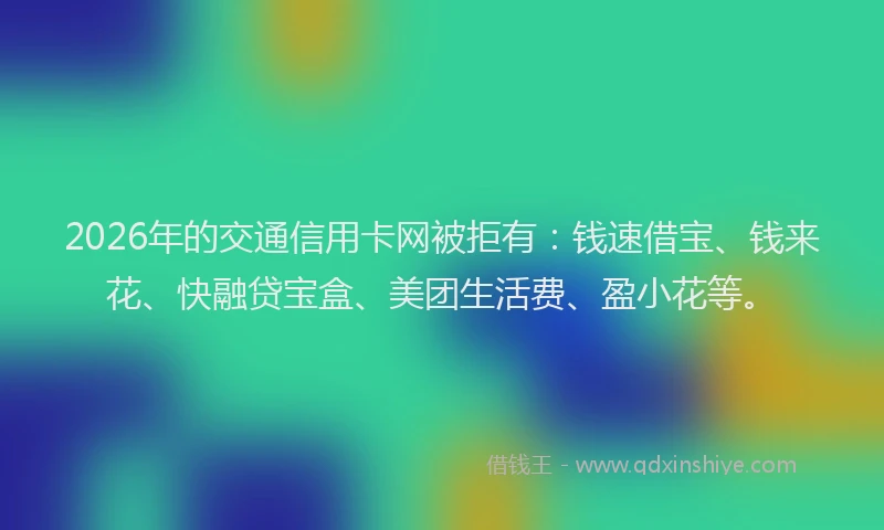 2026年的交通信用卡网被拒有:钱速借宝、钱来花、快融贷宝盒、美团生活费、盈小花等。