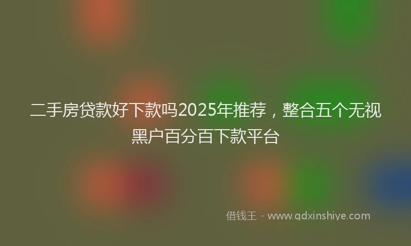 二手房贷款好下款吗2025年推荐,整合五个无视黑户百分百下款平台