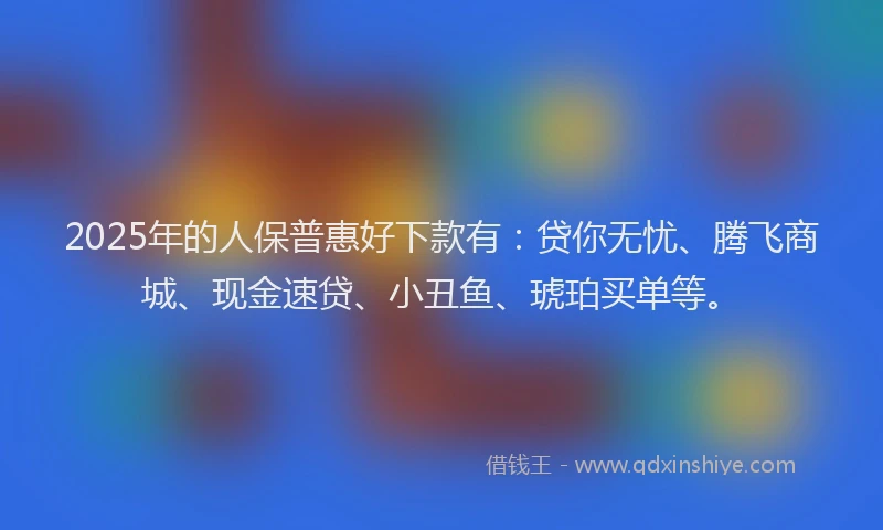 2025年的人保普惠好下款有:贷你无忧、腾飞商城、现金速贷、小丑鱼、琥珀买单等。