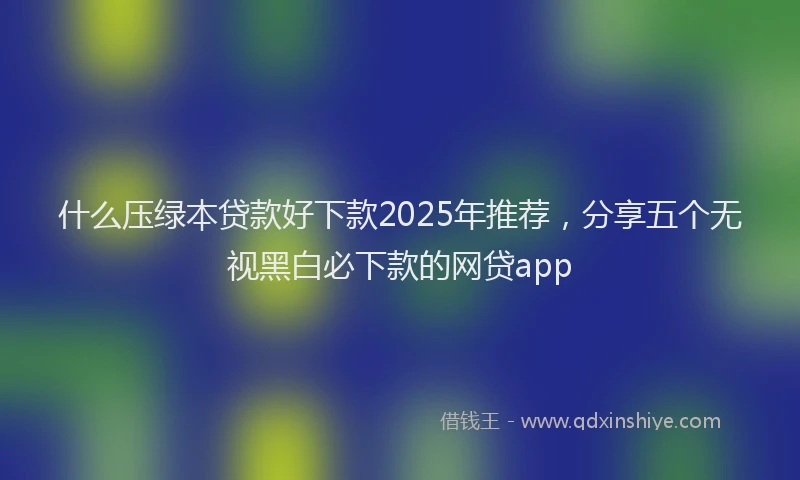 什么压绿本贷款好下款2025年推荐，分享五个无视黑白必下款的网贷app