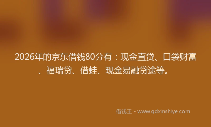 2026年的京东借钱80分有：现金直贷、口袋财富、福瑞贷、借蛙、现金易融贷途等。