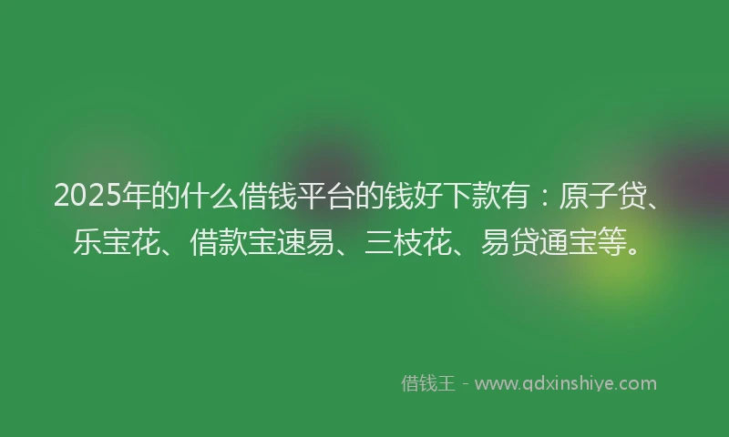 2025年的什么借钱平台的钱好下款有:原子贷、乐宝花、借款宝速易、三枝花、易贷通宝等。