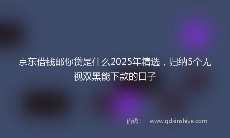 京东借钱邮你贷是什么2025年精选，归纳5个无视双黑能下款的口子