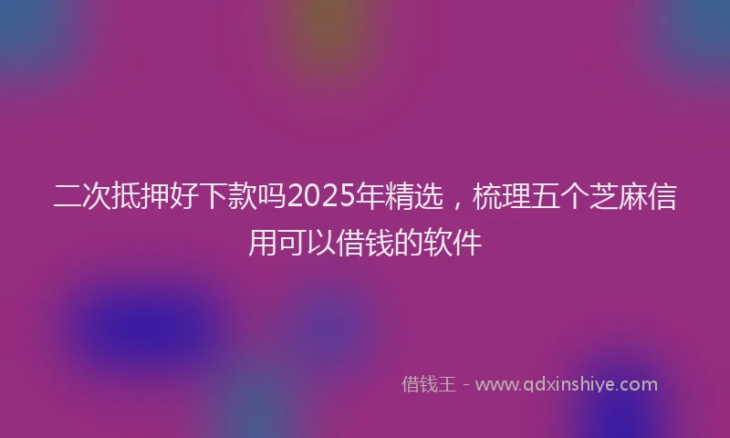 二次抵押好下款吗2025年精选,梳理五个芝麻信用可以借钱的软件