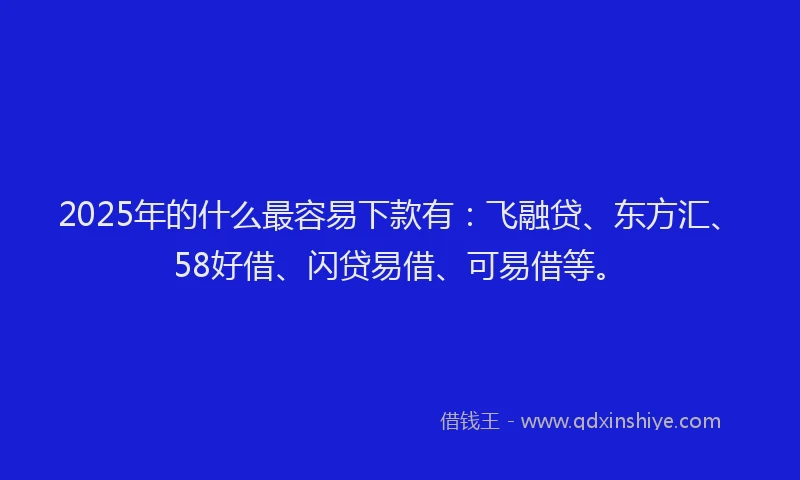 2025年的什么最容易下款有：飞融贷、东方汇、58好借、闪贷易借、可易借等。