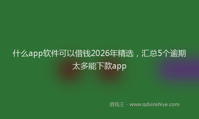 什么app软件可以借钱2026年精选，汇总5个逾期太多能下款app