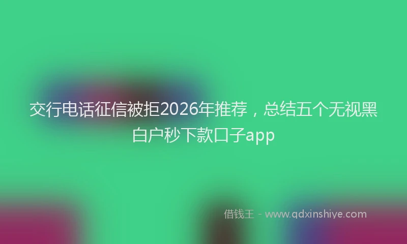 交行电话征信被拒2026年推荐，总结五个无视黑白户秒下款口子app