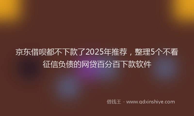 京东借呗都不下款了2025年推荐，整理5个不看征信负债的网贷百分百下款软件