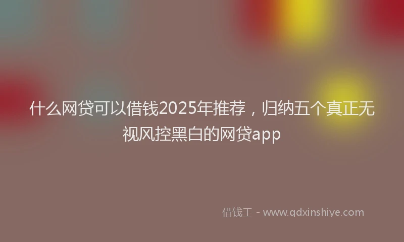 什么网贷可以借钱2025年推荐，归纳五个真正无视风控黑白的网贷app