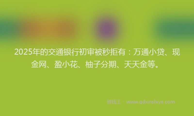 2025年的交通银行初审被秒拒有：万通小贷、现金网、盈小花、柚子分期、天天金等。