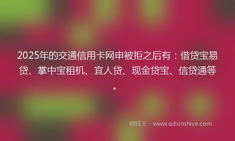 2025年的交通信用卡网申被拒之后有：借贷宝易贷、掌中宝租机、宜人贷、现金贷宝、信贷通等。