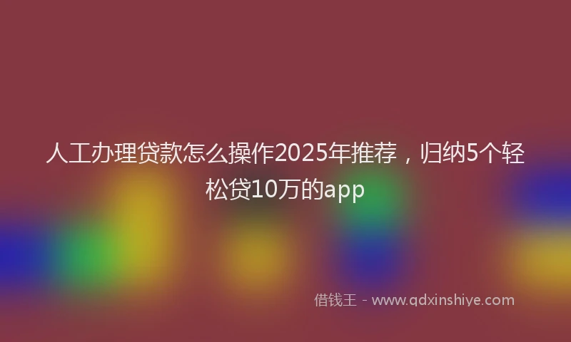 人工办理贷款怎么操作2025年推荐，归纳5个轻松贷10万的app
