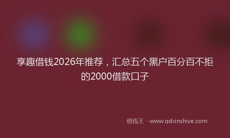 享趣借钱2026年推荐，汇总五个黑户百分百不拒的2000借款口子
