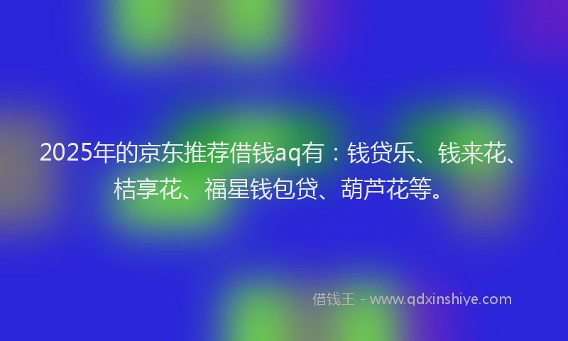 2025年的京东推荐借钱aq有：钱贷乐、钱来花、桔享花、福星钱包贷、葫芦花等。