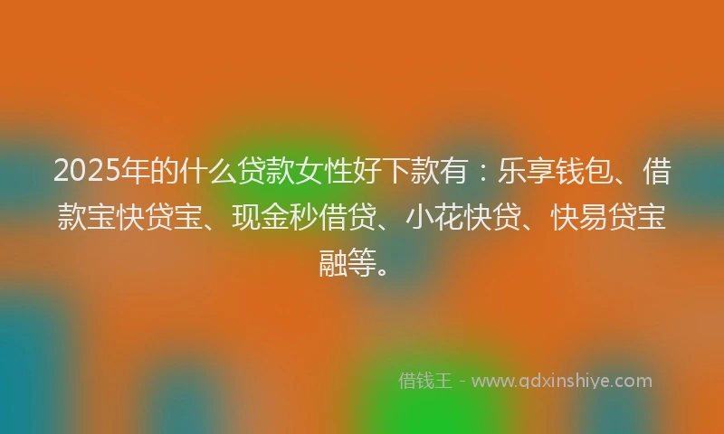 2025年的什么贷款女性好下款有：乐享钱包、借款宝快贷宝、现金秒借贷、小花快贷、快易贷宝融等。