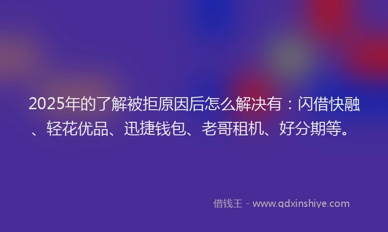 2025年的了解被拒原因后怎么解决有：闪借快融、轻花优品、迅捷钱包、老哥租机、好分期等。