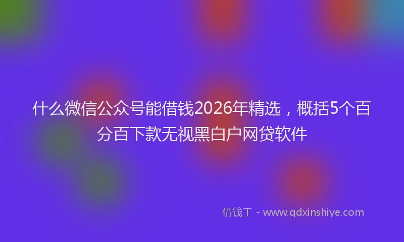 什么微信公众号能借钱2026年精选，概括5个百分百下款无视黑白户网贷软件
