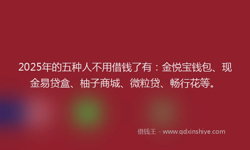 2025年的五种人不用借钱了有：金悦宝钱包、现金易贷盒、柚子商城、微粒贷、畅行花等。