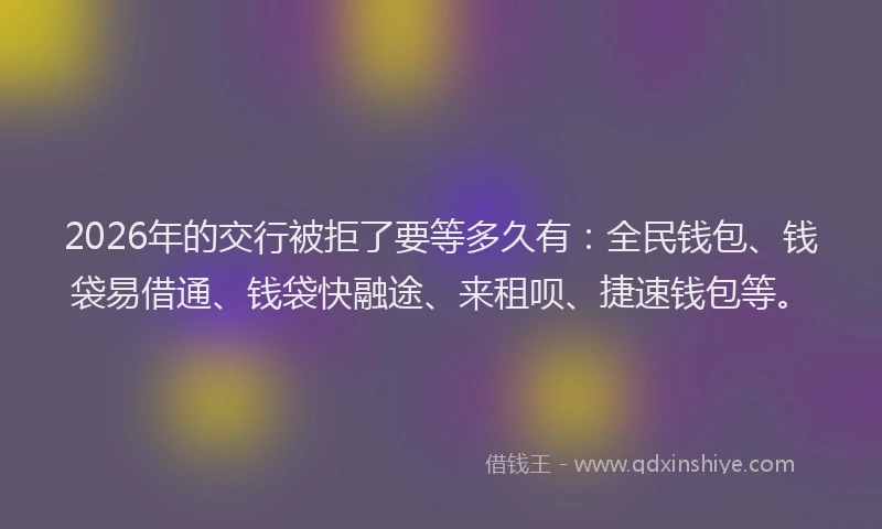 2026年的交行被拒了要等多久有：全民钱包、钱袋易借通、钱袋快融途、来租呗、捷速钱包等。