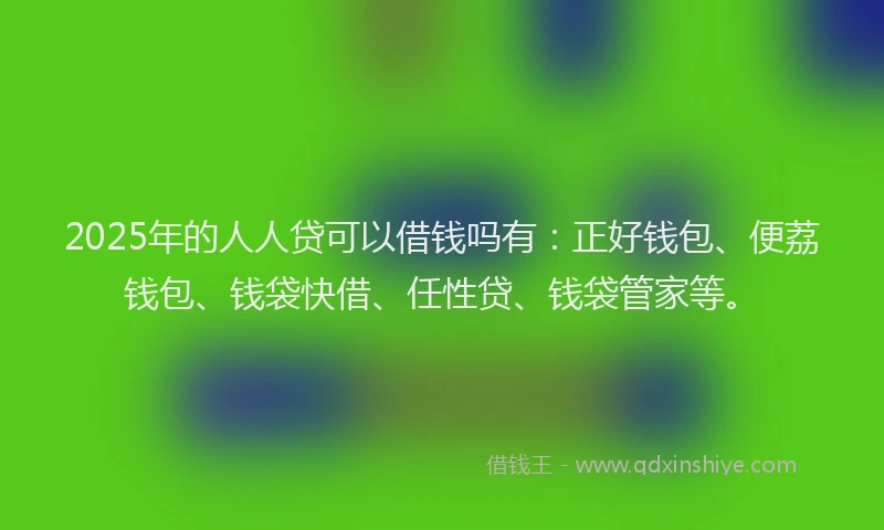 2025年的人人贷可以借钱吗有：正好钱包、便荔钱包、钱袋快借、任性贷、钱袋管家等。