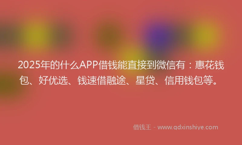2025年的什么APP借钱能直接到微信有：惠花钱包、好优选、钱速借融途、星贷、信用钱包等。