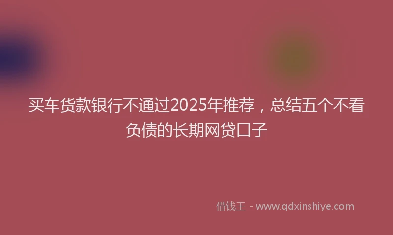 买车货款银行不通过2025年推荐，总结五个不看负债的长期网贷口子
