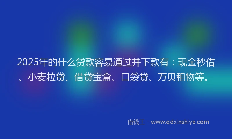 2025年的什么贷款容易通过并下款有：现金秒借、小麦粒贷、借贷宝盒、口袋贷、万贝租物等。