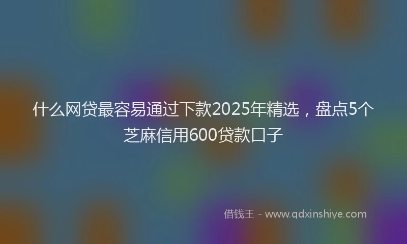 什么网贷最容易通过下款2025年精选，盘点5个芝麻信用600贷款口子