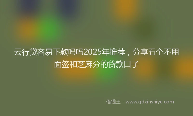 云行贷容易下款吗吗2025年推荐，分享五个不用面签和芝麻分的贷款口子