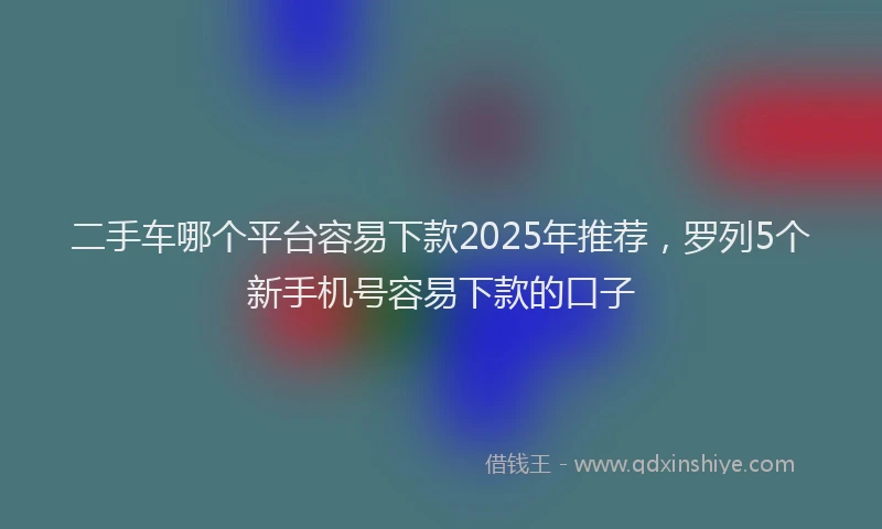 二手车哪个平台容易下款2025年推荐，罗列5个新手机号容易下款的口子