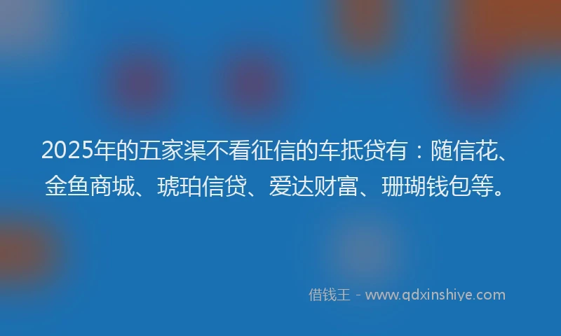 2025年的五家渠不看征信的车抵贷有：随信花、金鱼商城、琥珀信贷、爱达财富、珊瑚钱包等。