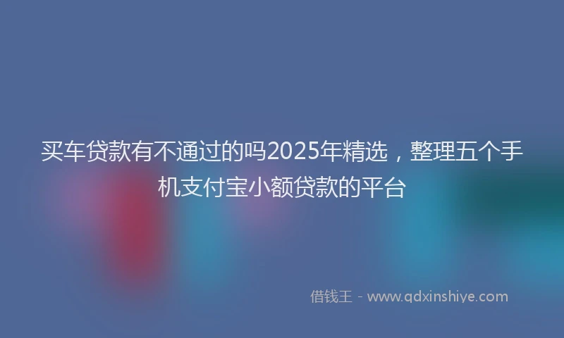买车贷款有不通过的吗2025年精选，整理五个手机支付宝小额贷款的平台