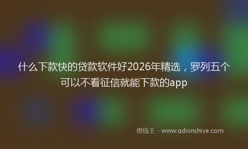 什么下款快的贷款软件好2026年精选，罗列五个可以不看征信就能下款的app
