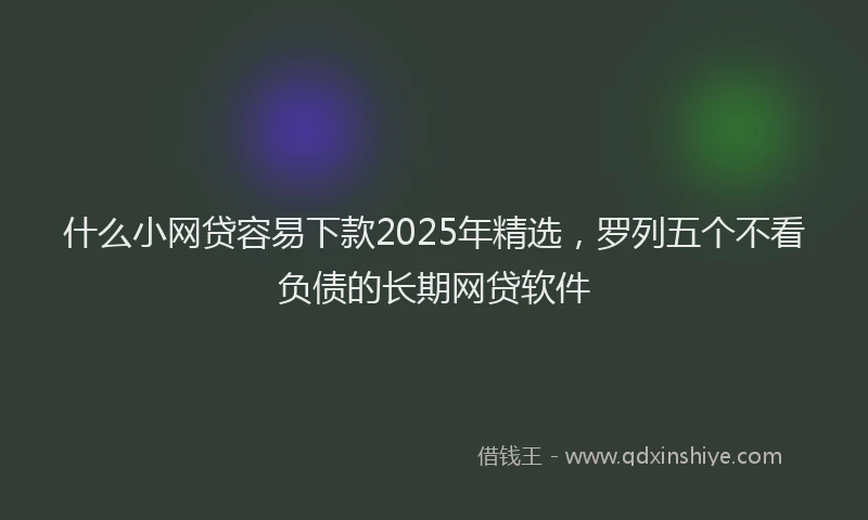 什么小网贷容易下款2025年精选，罗列五个不看负债的长期网贷软件